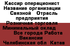 Кассир-операционист › Название организации ­ Связной › Отрасль предприятия ­ Розничная торговля › Минимальный оклад ­ 35 000 - Все города Работа » Вакансии   . Челябинская обл.,Катав-Ивановск г.